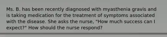 Ms. B. has been recently diagnosed with myasthenia gravis and is taking medication for the treatment of symptoms associated with the disease. She asks the nurse, "How much success can I expect?" How should the nurse respond?