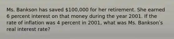 Ms. Bankson has saved 100,000 for her retirement. She earned 6 percent interest on that money during the year 2001. If the rate of inflation was 4 percent in 2001, what was Ms. Banksonʹs real interest rate?