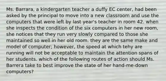 Ms. Barrara, a kindergarten teacher a duffy EC center, had been asked by the principal to move into a new classroom and use the computers that were left by last year's teacher in room 42. when she inspects the condition of the six computers in her new room, she notices that they run very slowly compared to those she maintained so well in her old room. they are the same make and model of computer; however, the speed at which tehy are running will not be acceptable to maintain the attention spans of her students. which of the following routes of action should Ms. Barrera take to best improve the state of her hand-me-down computers?