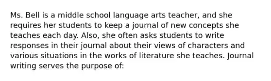 Ms. Bell is a middle school language arts teacher, and she requires her students to keep a journal of new concepts she teaches each day. Also, she often asks students to write responses in their journal about their views of characters and various situations in the works of literature she teaches. Journal writing serves the purpose of: