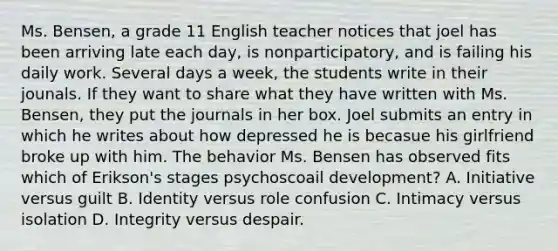 Ms. Bensen, a grade 11 English teacher notices that joel has been arriving late each day, is nonparticipatory, and is failing his daily work. Several days a week, the students write in their jounals. If they want to share what they have written with Ms. Bensen, they put the journals in her box. Joel submits an entry in which he writes about how depressed he is becasue his girlfriend broke up with him. The behavior Ms. Bensen has observed fits which of Erikson's stages psychoscoail development? A. Initiative versus guilt B. Identity versus role confusion C. Intimacy versus isolation D. Integrity versus despair.