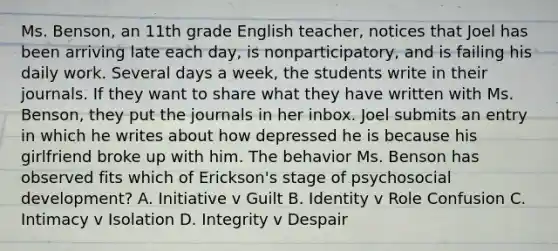 Ms. Benson, an 11th grade English teacher, notices that Joel has been arriving late each day, is nonparticipatory, and is failing his daily work. Several days a week, the students write in their journals. If they want to share what they have written with Ms. Benson, they put the journals in her inbox. Joel submits an entry in which he writes about how depressed he is because his girlfriend broke up with him. The behavior Ms. Benson has observed fits which of Erickson's stage of psychosocial development? A. Initiative v Guilt B. Identity v Role Confusion C. Intimacy v Isolation D. Integrity v Despair