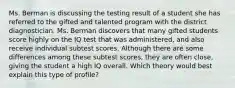 Ms. Berman is discussing the testing result of a student she has referred to the gifted and talented program with the district diagnostician. Ms. Berman discovers that many gifted students score highly on the IQ test that was administered, and also receive individual subtest scores. Although there are some differences among these subtest scores, they are often close, giving the student a high IQ overall. Which theory would best explain this type of profile?