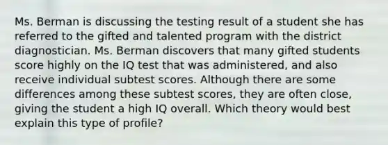 Ms. Berman is discussing the testing result of a student she has referred to the gifted and talented program with the district diagnostician. Ms. Berman discovers that many gifted students score highly on the IQ test that was administered, and also receive individual subtest scores. Although there are some differences among these subtest scores, they are often close, giving the student a high IQ overall. Which theory would best explain this type of profile?