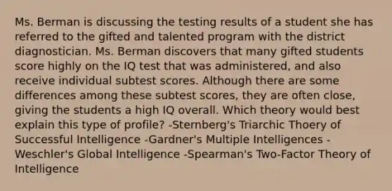 Ms. Berman is discussing the testing results of a student she has referred to the gifted and talented program with the district diagnostician. Ms. Berman discovers that many gifted students score highly on the IQ test that was administered, and also receive individual subtest scores. Although there are some differences among these subtest scores, they are often close, giving the students a high IQ overall. Which theory would best explain this type of profile? -Sternberg's Triarchic Thoery of Successful Intelligence -Gardner's Multiple Intelligences -Weschler's Global Intelligence -Spearman's Two-Factor Theory of Intelligence