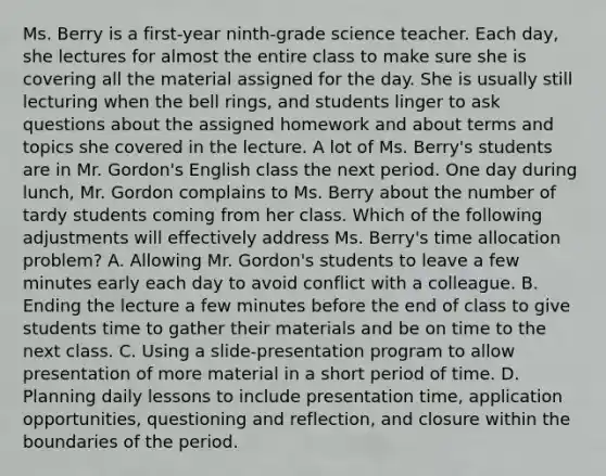 Ms. Berry is a first-year ninth-grade science teacher. Each day, she lectures for almost the entire class to make sure she is covering all the material assigned for the day. She is usually still lecturing when the bell rings, and students linger to ask questions about the assigned homework and about terms and topics she covered in the lecture. A lot of Ms. Berry's students are in Mr. Gordon's English class the next period. One day during lunch, Mr. Gordon complains to Ms. Berry about the number of tardy students coming from her class. Which of the following adjustments will effectively address Ms. Berry's time allocation problem? A. Allowing Mr. Gordon's students to leave a few minutes early each day to avoid conflict with a colleague. B. Ending the lecture a few minutes before the end of class to give students time to gather their materials and be on time to the next class. C. Using a slide-presentation program to allow presentation of more material in a short period of time. D. Planning daily lessons to include presentation time, application opportunities, questioning and reflection, and closure within the boundaries of the period.