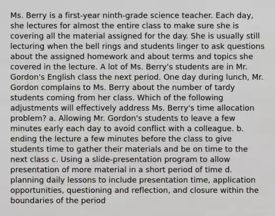 Ms. Berry is a first-year ninth-grade science teacher. Each day, she lectures for almost the entire class to make sure she is covering all the material assigned for the day. She is usually still lecturing when the bell rings and students linger to ask questions about the assigned homework and about terms and topics she covered in the lecture. A lot of Ms. Berry's students are in Mr. Gordon's English class the next period. One day during lunch, Mr. Gordon complains to Ms. Berry about the number of tardy students coming from her class. Which of the following adjustments will effectively address Ms. Berry's time allocation problem? a. Allowing Mr. Gordon's students to leave a few minutes early each day to avoid conflict with a colleague. b. ending the lecture a few minutes before the class to give students time to gather their materials and be on time to the next class c. Using a slide-presentation program to allow presentation of more material in a short period of time d. planning daily lessons to include presentation time, application opportunities, questioning and reflection, and closure within the boundaries of the period