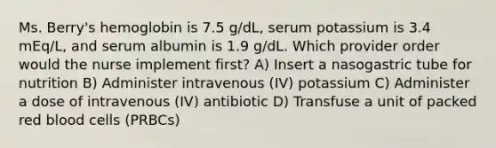 Ms. Berry's hemoglobin is 7.5 g/dL, serum potassium is 3.4 mEq/L, and serum albumin is 1.9 g/dL. Which provider order would the nurse implement first? A) Insert a nasogastric tube for nutrition B) Administer intravenous (IV) potassium C) Administer a dose of intravenous (IV) antibiotic D) Transfuse a unit of packed red blood cells (PRBCs)