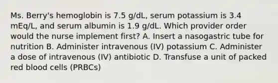 Ms. Berry's hemoglobin is 7.5 g/dL, serum potassium is 3.4 mEq/L, and serum albumin is 1.9 g/dL. Which provider order would the nurse implement first? A. Insert a nasogastric tube for nutrition B. Administer intravenous (IV) potassium C. Administer a dose of intravenous (IV) antibiotic D. Transfuse a unit of packed red blood cells (PRBCs)