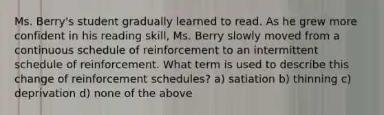 Ms. Berry's student gradually learned to read. As he grew more confident in his reading skill, Ms. Berry slowly moved from a continuous schedule of reinforcement to an intermittent schedule of reinforcement. What term is used to describe this change of reinforcement schedules? a) satiation b) thinning c) deprivation d) none of the above