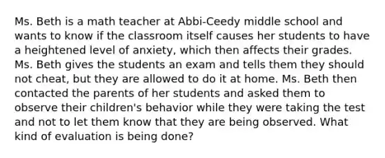 Ms. Beth is a math teacher at Abbi-Ceedy middle school and wants to know if the classroom itself causes her students to have a heightened level of anxiety, which then affects their grades. Ms. Beth gives the students an exam and tells them they should not cheat, but they are allowed to do it at home. Ms. Beth then contacted the parents of her students and asked them to observe their children's behavior while they were taking the test and not to let them know that they are being observed. What kind of evaluation is being done?