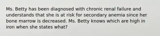 Ms. Betty has been diagnosed with chronic renal failure and understands that she is at risk for secondary anemia since her bone marrow is decreased. Ms. Betty knows which are high in iron when she states what?