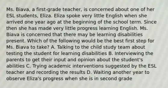 Ms. Biava, a first-grade teacher, is concerned about one of her ESL students, Eliza. Eliza spoke very little English when she arrived one year ago at the beginning of the school term. Since then she has made very little progress learning English. Ms. Biava is concerned that there may be learning disabilities present. Which of the following would be the best first step for Ms. Biava to take? A. Talking to the child study team about testing the student for learning disabilities B. Interviewing the parents to get their input and opinion about the student's abilities C. Trying academic interventions suggested by the ESL teacher and recording the results D. Waiting another year to observe Eliza's progress when she is in second grade