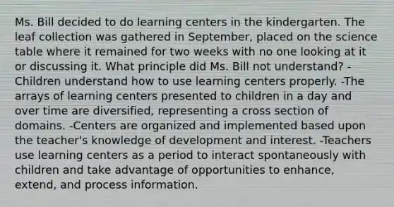 Ms. Bill decided to do learning centers in the kindergarten. The leaf collection was gathered in September, placed on the science table where it remained for two weeks with no one looking at it or discussing it. What principle did Ms. Bill not understand? -Children understand how to use learning centers properly. -The arrays of learning centers presented to children in a day and over time are diversified, representing a cross section of domains. -Centers are organized and implemented based upon the teacher's knowledge of development and interest. -Teachers use learning centers as a period to interact spontaneously with children and take advantage of opportunities to enhance, extend, and process information.