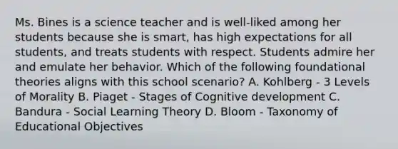 Ms. Bines is a science teacher and is well-liked among her students because she is smart, has high expectations for all students, and treats students with respect. Students admire her and emulate her behavior. Which of the following foundational theories aligns with this school scenario? A. Kohlberg - 3 Levels of Morality B. Piaget - Stages of Cognitive development C. Bandura - Social Learning Theory D. Bloom - Taxonomy of Educational Objectives