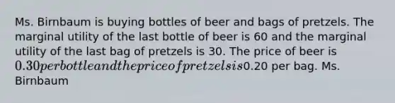 Ms. Birnbaum is buying bottles of beer and bags of pretzels. The marginal utility of the last bottle of beer is 60 and the marginal utility of the last bag of pretzels is 30. The price of beer is 0.30 per bottle and the price of pretzels is0.20 per bag. Ms. Birnbaum