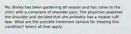 Ms. Bixley has been gardening all season and has come to the clinic with a complaint of shoulder pain. The physician assesses the shoulder and decided that she probably has a rotator cuff tear. What are the possible treatment options for treating this condition? Select all that apply.