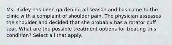 Ms. Bixley has been gardening all season and has come to the clinic with a complaint of shoulder pain. The physician assesses the shoulder and decided that she probably has a rotator cuff tear. What are the possible treatment options for treating this condition? Select all that apply.