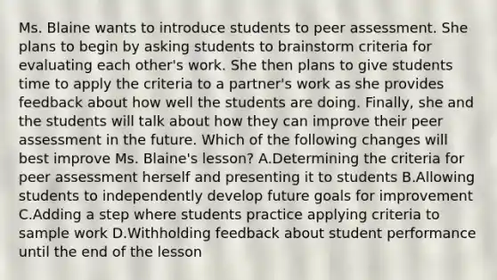 Ms. Blaine wants to introduce students to peer assessment. She plans to begin by asking students to brainstorm criteria for evaluating each other's work. She then plans to give students time to apply the criteria to a partner's work as she provides feedback about how well the students are doing. Finally, she and the students will talk about how they can improve their peer assessment in the future. Which of the following changes will best improve Ms. Blaine's lesson? A.Determining the criteria for peer assessment herself and presenting it to students B.Allowing students to independently develop future goals for improvement C.Adding a step where students practice applying criteria to sample work D.Withholding feedback about student performance until the end of the lesson