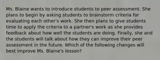 Ms. Blaine wants to introduce students to peer assessment. She plans to begin by asking students to brainstorm criteria for evaluating each other's work. She then plans to give students time to apply the criteria to a partner's work as she provides feedback about how well the students are doing. Finally, she and the students will talk about how they can improve their peer assessment in the future. Which of the following changes will best improve Ms. Blaine's lesson?