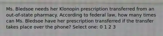 Ms. Bledsoe needs her Klonopin prescription transferred from an out-of-state pharmacy. According to federal law, how many times can Ms. Bledsoe have her prescription transferred if the transfer takes place over the phone? Select one: 0 1 2 3