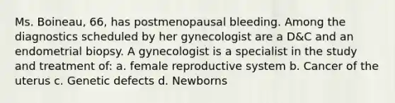 Ms. Boineau, 66, has postmenopausal bleeding. Among the diagnostics scheduled by her gynecologist are a D&C and an endometrial biopsy. A gynecologist is a specialist in the study and treatment of: a. female reproductive system b. Cancer of the uterus c. Genetic defects d. Newborns