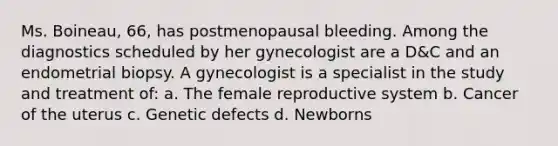 Ms. Boineau, 66, has postmenopausal bleeding. Among the diagnostics scheduled by her gynecologist are a D&C and an endometrial biopsy. A gynecologist is a specialist in the study and treatment of: a. The female reproductive system b. Cancer of the uterus c. Genetic defects d. Newborns