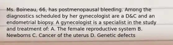 Ms. Boineau, 66, has postmenopausal bleeding. Among the diagnostics scheduled by her gynecologist are a D&C and an endometrial biopsy. A gynecologist is a specialist in the study and treatment of: A. The female reproductive system B. Newborns C. Cancer of the uterus D. Genetic defects