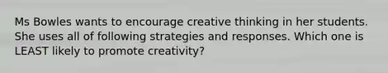 Ms Bowles wants to encourage creative thinking in her students. She uses all of following strategies and responses. Which one is LEAST likely to promote creativity?