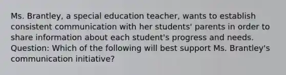 Ms. Brantley, a special education teacher, wants to establish consistent communication with her students' parents in order to share information about each student's progress and needs. Question: Which of the following will best support Ms. Brantley's communication initiative?