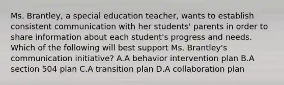 Ms. Brantley, a special education teacher, wants to establish consistent communication with her students' parents in order to share information about each student's progress and needs. Which of the following will best support Ms. Brantley's communication initiative? A.A behavior intervention plan B.A section 504 plan C.A transition plan D.A collaboration plan