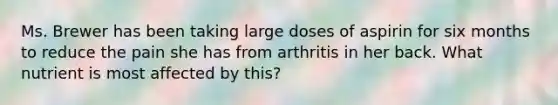 Ms. Brewer has been taking large doses of aspirin for six months to reduce the pain she has from arthritis in her back. What nutrient is most affected by this?