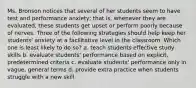 Ms. Bronson notices that several of her students seem to have test and performance anxiety; that is, whenever they are evaluated, these students get upset or perform poorly because of nerves. Three of the following strategies should help keep her students' anxiety at a facilitative level in the classroom. Which one is least likely to do so? a. teach students effective study skills b. evaluate students' performance based on explicit, predetermined criteria c. evaluate students' performance only in vague, general terms d. provide extra practice when students struggle with a new skill