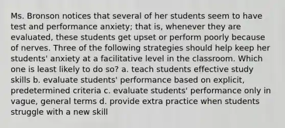 Ms. Bronson notices that several of her students seem to have test and performance anxiety; that is, whenever they are evaluated, these students get upset or perform poorly because of nerves. Three of the following strategies should help keep her students' anxiety at a facilitative level in the classroom. Which one is least likely to do so? a. teach students effective study skills b. evaluate students' performance based on explicit, predetermined criteria c. evaluate students' performance only in vague, general terms d. provide extra practice when students struggle with a new skill