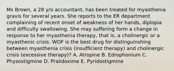 Ms Brown, a 28 y/o accountant, has been treated for myasthenia gravis for several years. She reports to the ER department complaining of recent onset of weakness of her hands, diplopia and difficulty swallowing. She may suffering form a change in response to her myasthenia therapy, that is, a cholinergic or a myasthenic crisis. WOF is the best drug for distinguinshing between myasthenia crisis (insufficient therapy) and cholinergic crisis (excessive therapy)? A. Atropine B. Edrophonium C. Physostigmine D. Pralidoxime E. Pyridostigmine