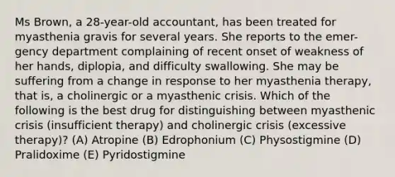 Ms Brown, a 28-year-old accountant, has been treated for myasthenia gravis for several years. She reports to the emer-gency department complaining of recent onset of weakness of her hands, diplopia, and difficulty swallowing. She may be suffering from a change in response to her myasthenia therapy, that is, a cholinergic or a myasthenic crisis. Which of the following is the best drug for distinguishing between myasthenic crisis (insufficient therapy) and cholinergic crisis (excessive therapy)? (A) Atropine (B) Edrophonium (C) Physostigmine (D) Pralidoxime (E) Pyridostigmine