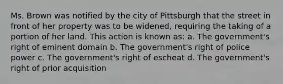 Ms. Brown was notified by the city of Pittsburgh that the street in front of her property was to be widened, requiring the taking of a portion of her land. This action is known as: a. The government's right of eminent domain b. The government's right of police power c. The government's right of escheat d. The government's right of prior acquisition