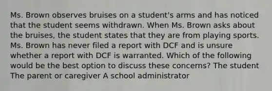 Ms. Brown observes bruises on a student's arms and has noticed that the student seems withdrawn. When Ms. Brown asks about the bruises, the student states that they are from playing sports. Ms. Brown has never filed a report with DCF and is unsure whether a report with DCF is warranted. Which of the following would be the best option to discuss these concerns? The student The parent or caregiver A school administrator