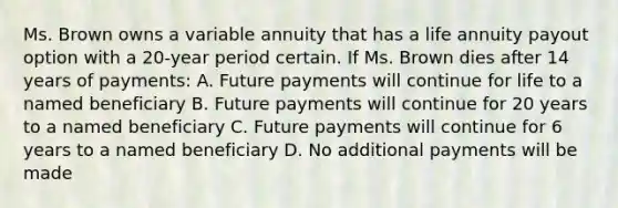 Ms. Brown owns a variable annuity that has a life annuity payout option with a 20-year period certain. If Ms. Brown dies after 14 years of payments: A. Future payments will continue for life to a named beneficiary B. Future payments will continue for 20 years to a named beneficiary C. Future payments will continue for 6 years to a named beneficiary D. No additional payments will be made