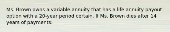 Ms. Brown owns a variable annuity that has a life annuity payout option with a 20-year period certain. If Ms. Brown dies after 14 years of payments: