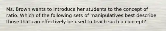 Ms. Brown wants to introduce her students to the concept of ratio. Which of the following sets of manipulatives best describe those that can effectively be used to teach such a concept?