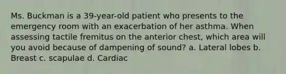 Ms. Buckman is a 39-year-old patient who presents to the emergency room with an exacerbation of her asthma. When assessing tactile fremitus on the anterior chest, which area will you avoid because of dampening of sound? a. Lateral lobes b. Breast c. scapulae d. Cardiac