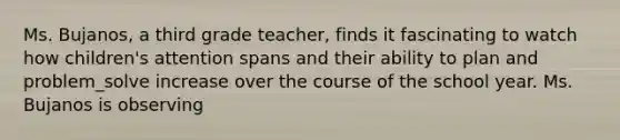 Ms. Bujanos, a third grade teacher, finds it fascinating to watch how children's attention spans and their ability to plan and problem_solve increase over the course of the school year. Ms. Bujanos is observing