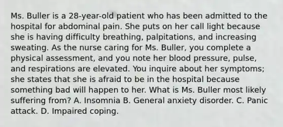 Ms. Buller is a 28-year-old patient who has been admitted to the hospital for abdominal pain. She puts on her call light because she is having difficulty breathing, palpitations, and increasing sweating. As the nurse caring for Ms. Buller, you complete a physical assessment, and you note her blood pressure, pulse, and respirations are elevated. You inquire about her symptoms; she states that she is afraid to be in the hospital because something bad will happen to her. What is Ms. Buller most likely suffering from? A. Insomnia B. General anxiety disorder. C. Panic attack. D. Impaired coping.