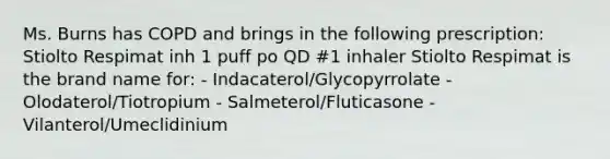 Ms. Burns has COPD and brings in the following prescription: Stiolto Respimat inh 1 puff po QD #1 inhaler Stiolto Respimat is the brand name for: - Indacaterol/Glycopyrrolate - Olodaterol/Tiotropium - Salmeterol/Fluticasone - Vilanterol/Umeclidinium