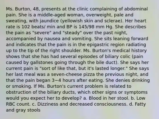 Ms. Burton, 48, presents at the clinic complaining of abdominal pain. She is a middle-aged woman, overweight, pale and sweating, with jaundice (yellowish skin and sclerae). Her heart rate is 102 beats/ min and BP is 145/98 mm Hg. She describes the pain as "severe" and "steady" over the past night, accompanied by nausea and vomiting. She sits leaning forward and indicates that the pain is in the epigastric region radiating up to the tip of the right shoulder. Ms. Burton's medical history shows that she has had several episodes of biliary colic (pain caused by gallstones going through the bile duct). She says her current pain is "sort of like that, but it's lasted longer." She says her last meal was a seven-cheese pizza the previous night, and that the pain began 3−4 hours after eating. She denies drinking or smoking. If Ms. Burton's current problem is related to obstruction of the biliary ducts, which other signs or symptoms would you expect her to develop? a. Blood in her stool. b. Low RBC count. c. Dizziness and decreased consciousness. d. Fatty and gray stools