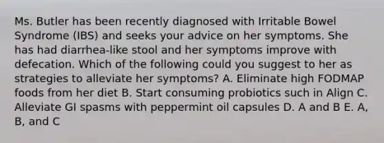 Ms. Butler has been recently diagnosed with Irritable Bowel Syndrome (IBS) and seeks your advice on her symptoms. She has had diarrhea-like stool and her symptoms improve with defecation. Which of the following could you suggest to her as strategies to alleviate her symptoms? A. Eliminate high FODMAP foods from her diet B. Start consuming probiotics such in Align C. Alleviate GI spasms with peppermint oil capsules D. A and B E. A, B, and C