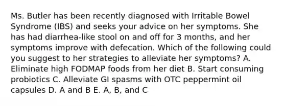 Ms. Butler has been recently diagnosed with Irritable Bowel Syndrome (IBS) and seeks your advice on her symptoms. She has had diarrhea-like stool on and off for 3 months, and her symptoms improve with defecation. Which of the following could you suggest to her strategies to alleviate her symptoms? A. Eliminate high FODMAP foods from her diet B. Start consuming probiotics C. Alleviate GI spasms with OTC peppermint oil capsules D. A and B E. A, B, and C