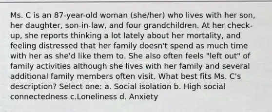 Ms. C is an 87-year-old woman (she/her) who lives with her son, her daughter, son-in-law, and four grandchildren. At her check-up, she reports thinking a lot lately about her mortality, and feeling distressed that her family doesn't spend as much time with her as she'd like them to. She also often feels "left out" of family activities although she lives with her family and several additional family members often visit. What best fits Ms. C's description? Select one: a. Social isolation b. High social connectedness c.Loneliness d. Anxiety