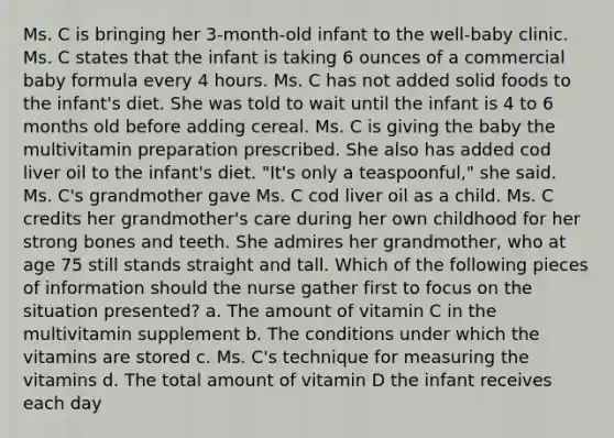 ​Ms. C is bringing her 3-month-old infant to the well-baby clinic. Ms. C states that the infant is taking 6 ounces of a commercial baby formula every 4 hours. Ms. C has not added solid foods to the infant's diet. She was told to wait until the infant is 4 to 6 months old before adding cereal. Ms. C is giving the baby the multivitamin preparation prescribed. She also has added cod liver oil to the infant's diet. "It's only a teaspoonful," she said. Ms. C's grandmother gave Ms. C cod liver oil as a child. Ms. C credits her grandmother's care during her own childhood for her strong bones and teeth. She admires her grandmother, who at age 75 still stands straight and tall. Which of the following pieces of information should the nurse gather first to focus on the situation presented? a.​ The amount of vitamin C in the multivitamin supplement b.​ The conditions under which the vitamins are stored c.​ Ms. C's technique for measuring the vitamins d.​ The total amount of vitamin D the infant receives each day